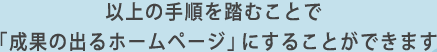 以上の手順を踏むことで「成果の出るホームページ」にすることができます